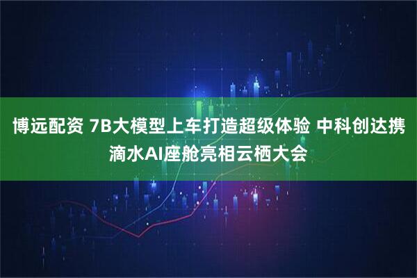 博远配资 7B大模型上车打造超级体验 中科创达携滴水AI座舱亮相云栖大会