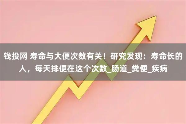 钱投网 寿命与大便次数有关！研究发现：寿命长的人，每天排便在这个次数_肠道_粪便_疾病