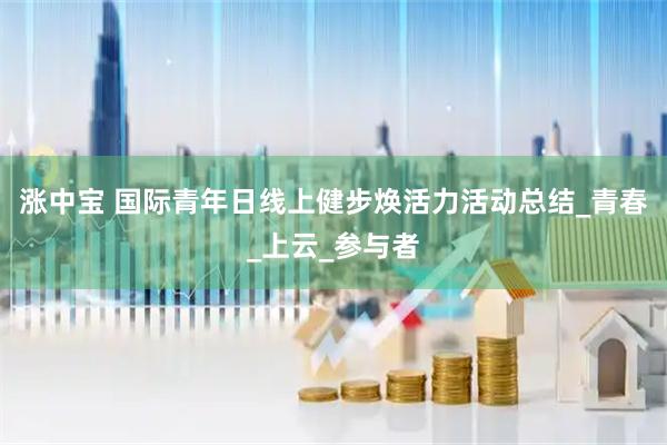 涨中宝 国际青年日线上健步焕活力活动总结_青春_上云_参与者