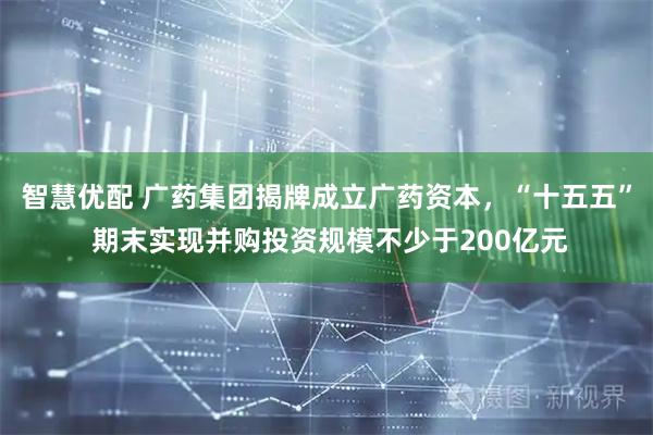 智慧优配 广药集团揭牌成立广药资本，“十五五” 期末实现并购投资规模不少于200亿元