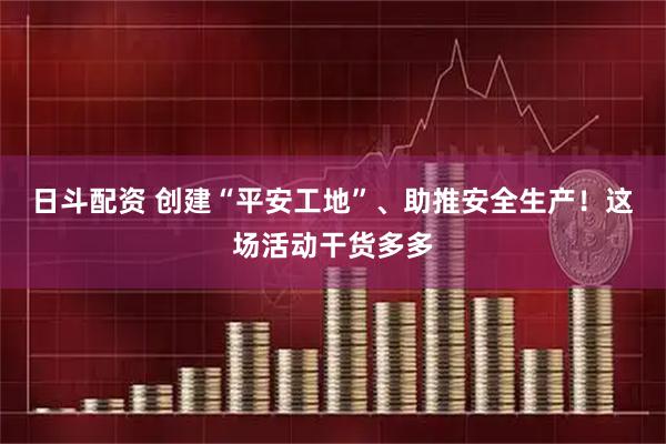 日斗配资 创建“平安工地”、助推安全生产！这场活动干货多多
