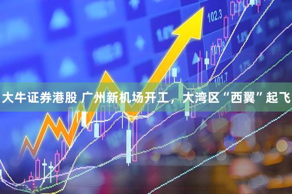 大牛证券港股 广州新机场开工，大湾区“西翼”起飞