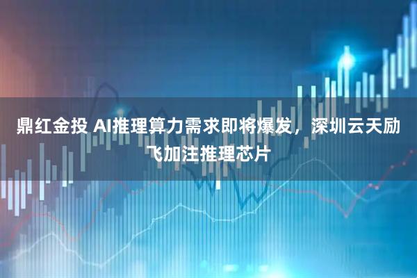 鼎红金投 AI推理算力需求即将爆发，深圳云天励飞加注推理芯片