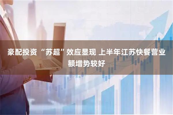 豪配投资 “苏超”效应显现 上半年江苏快餐营业额增势较好