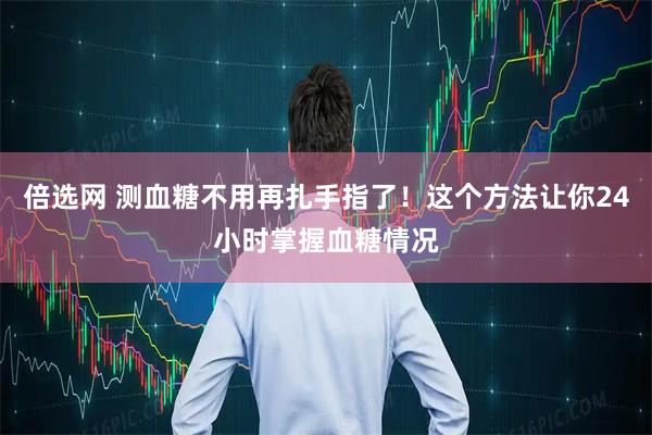 倍选网 测血糖不用再扎手指了！这个方法让你24小时掌握血糖情况