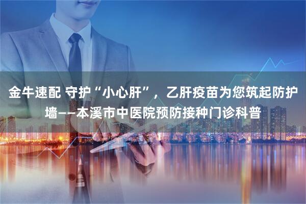金牛速配 守护“小心肝”，乙肝疫苗为您筑起防护墙——本溪市中医院预防接种门诊科普