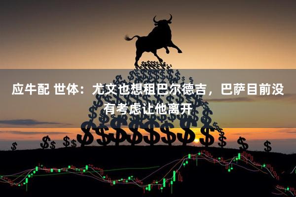 应牛配 世体：尤文也想租巴尔德吉，巴萨目前没有考虑让他离开