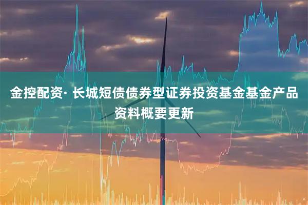 金控配资· 长城短债债券型证券投资基金基金产品资料概要更新