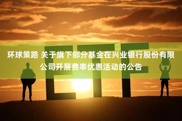 环球策路 关于旗下部分基金在兴业银行股份有限公司开展费率优惠活动的公告