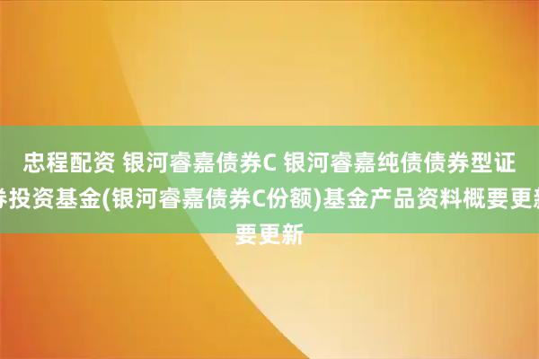 忠程配资 银河睿嘉债券C 银河睿嘉纯债债券型证券投资基金(银河睿嘉债券C份额)基金产品资料概要更新