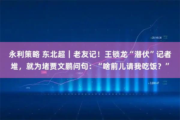 永利策略 东北超｜老友记！王锁龙“潜伏”记者堆，就为堵贾文鹏问句：“啥前儿请我吃饭？”