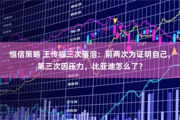 恒信策略 王传福三次落泪：前两次为证明自己，第三次因压力，比亚迪怎么了？