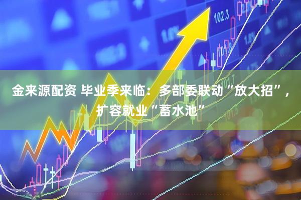 金来源配资 毕业季来临：多部委联动“放大招”，扩容就业“蓄水池”