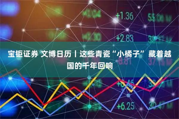 宝钜证券 文博日历丨这些青瓷“小橘子” 藏着越国的千年回响