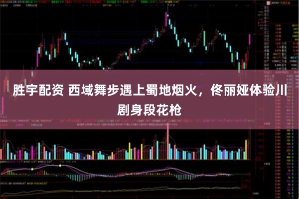 胜宇配资 西域舞步遇上蜀地烟火，佟丽娅体验川剧身段花枪