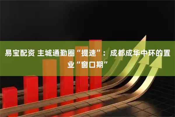 易宝配资 主城通勤圈“提速”：成都成华中环的置业“窗口期”