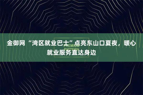 金御网 “湾区就业巴士”点亮东山口夏夜，暖心就业服务直达身边