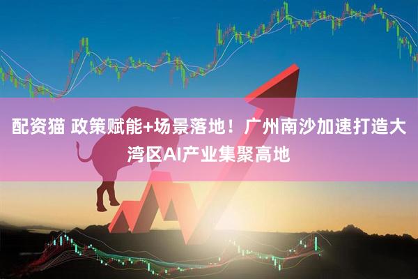 配资猫 政策赋能+场景落地！广州南沙加速打造大湾区AI产业集聚高地