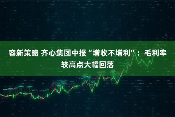 容新策略 齐心集团中报“增收不增利”：毛利率较高点大幅回落