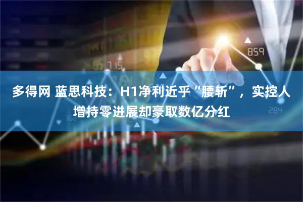 多得网 蓝思科技：H1净利近乎“腰斩”，实控人增持零进展却豪取数亿分红